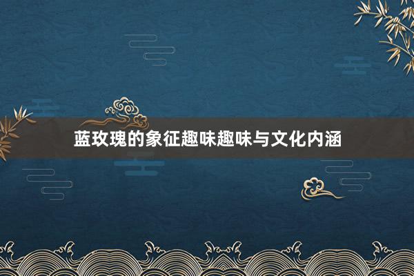 蓝玫瑰的象征趣味趣味与文化内涵